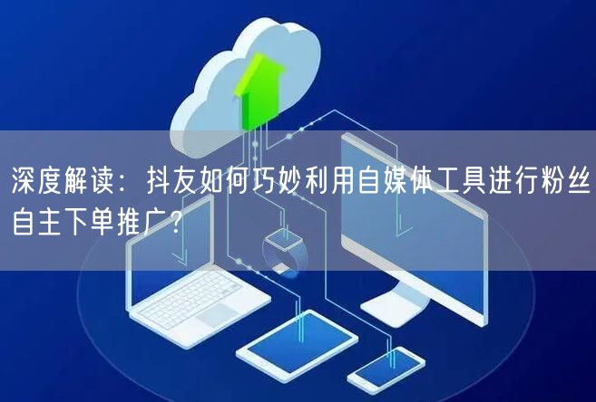 深度解读：抖友如何巧妙利用自媒体工具进行粉丝自主下单推广？