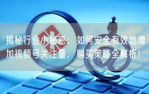 揭秘行业小秘密：如何安全有效地增加视频号关注量，购买策略全解析！