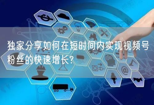 独家分享如何在短时间内实现视频号粉丝的快速增长?