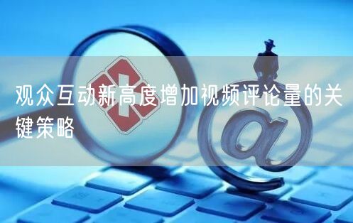 观众互动新高度增加视频评论量的关键策略
