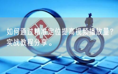 如何通过精准定位提高视频播放量？实战教程分享。