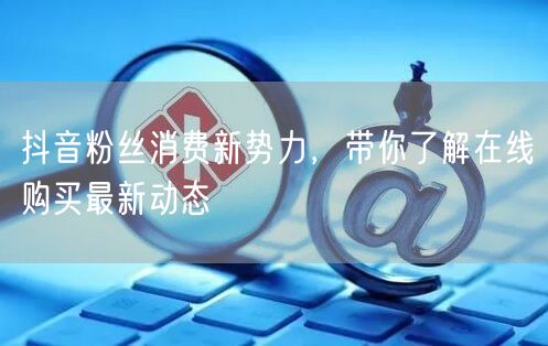 抖音粉丝消费新势力，带你了解在线购买最新动态