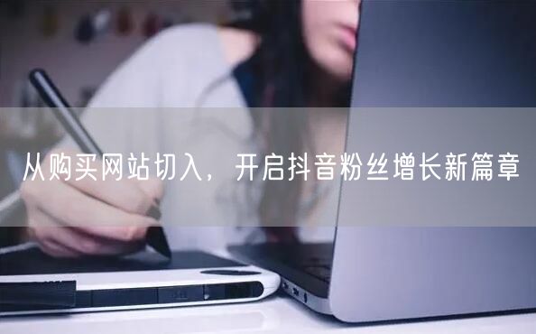 从购买网站切入，开启抖音粉丝增长新篇章