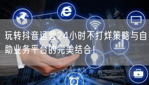 玩转抖音运营24小时不打烊策略与自助业务平台的完美结合！