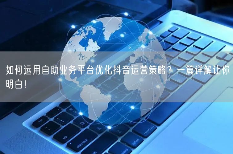 如何运用自助业务平台优化抖音运营策略？一篇详解让你明白！