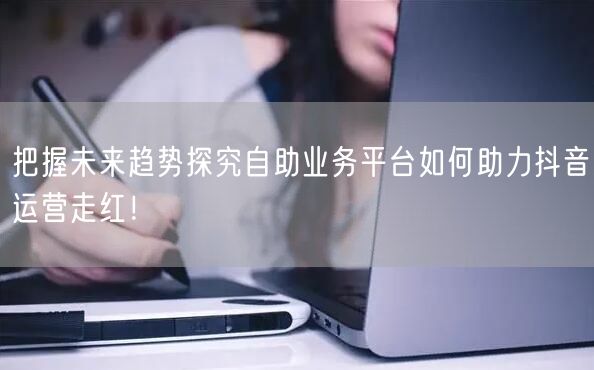 把握未来趋势探究自助业务平台如何助力抖音运营走红！
