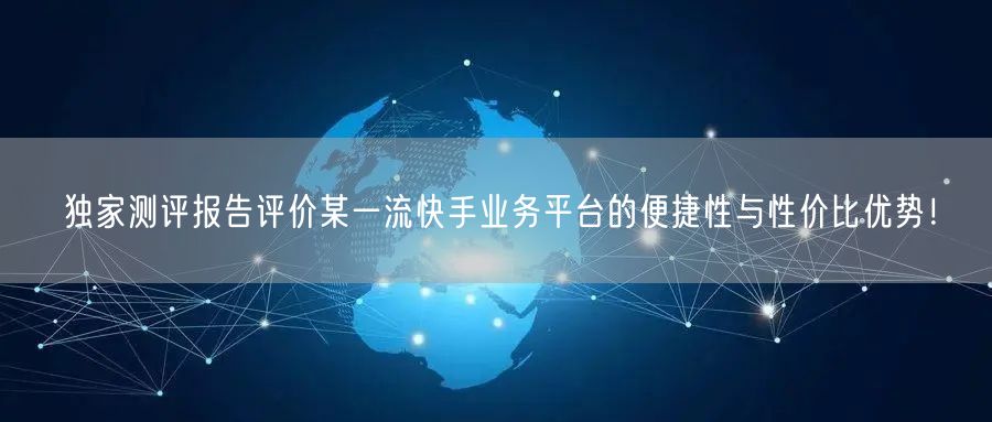独家测评报告评价某一流快手业务平台的便捷性与性价比优势！