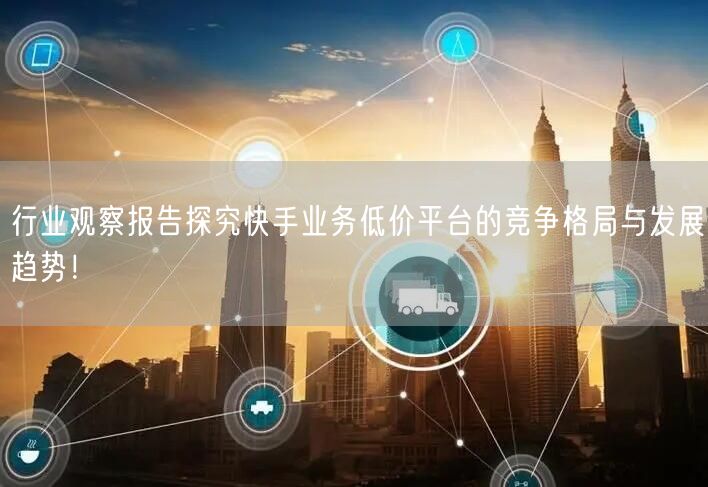 行业观察报告探究快手业务低价平台的竞争格局与发展趋势！