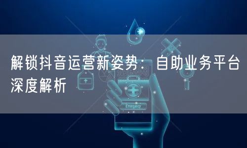 解锁抖音运营新姿势：自助业务平台深度解析