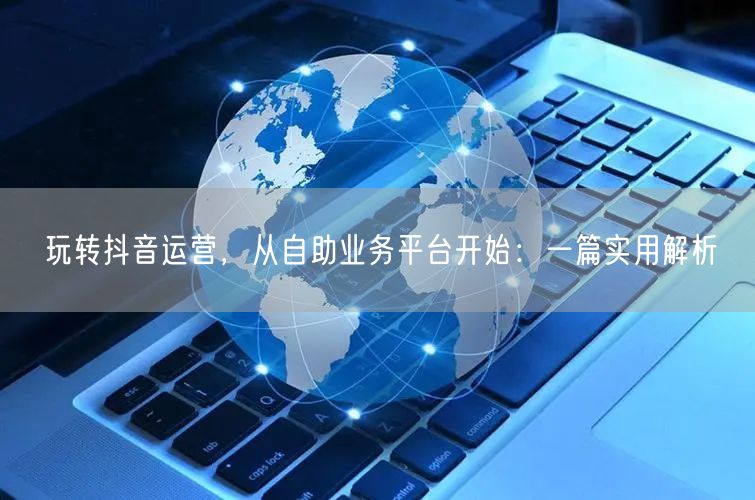玩转抖音运营，从自助业务平台开始：一篇实用解析
