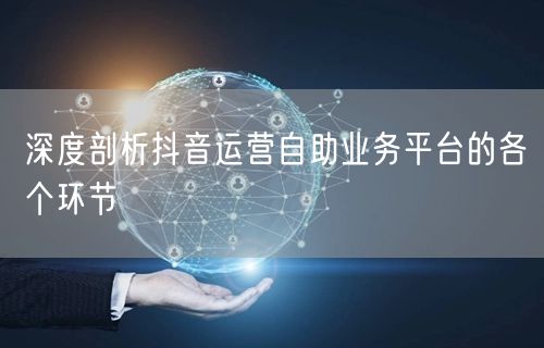 深度剖析抖音运营自助业务平台的各个环节