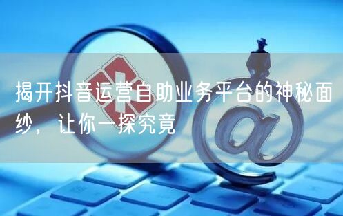 揭开抖音运营自助业务平台的神秘面纱，让你一探究竟