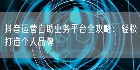 抖音运营自助业务平台全攻略：轻松打造个人品牌