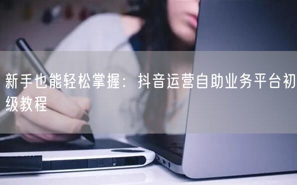 新手也能轻松掌握：抖音运营自助业务平台初级教程