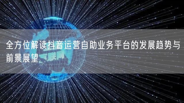 全方位解读抖音运营自助业务平台的发展趋势与前景展望
