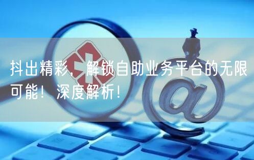抖出精彩，解锁自助业务平台的无限可能！深度解析！