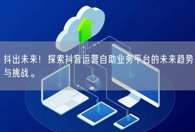 抖出未来！探索抖音运营自助业务平台的未来趋势与挑战。
