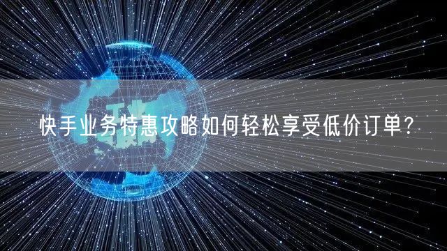 快手业务特惠攻略如何轻松享受低价订单？