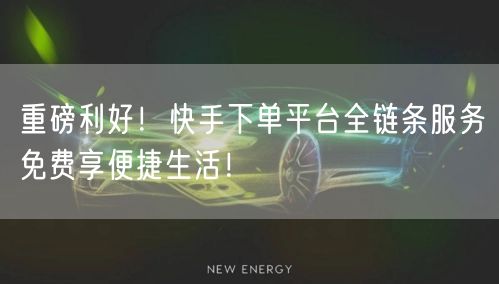 重磅利好！快手下单平台全链条服务免费享便捷生活！