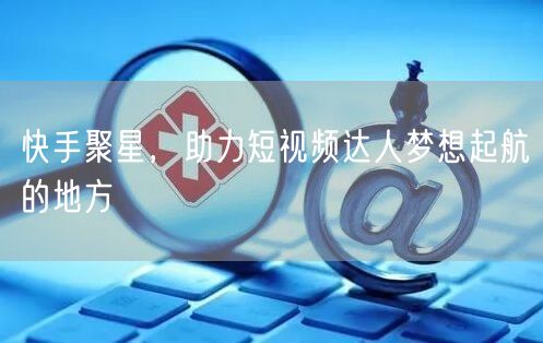 快手聚星，助力短视频达人梦想起航的地方