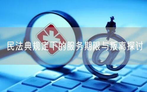 民法典规定下的服务期限与叛离探讨